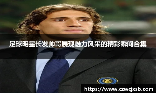 足球明星长发帅哥展现魅力风采的精彩瞬间合集